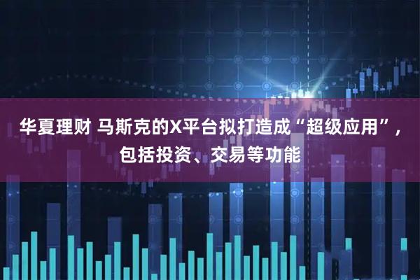 华夏理财 马斯克的X平台拟打造成“超级应用”，包括投资、交易等功能