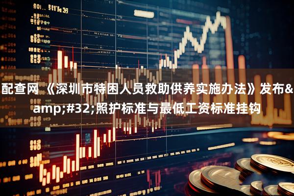配查网 《深圳市特困人员救助供养实施办法》发布&#32;照护标准与最低工资标准挂钩