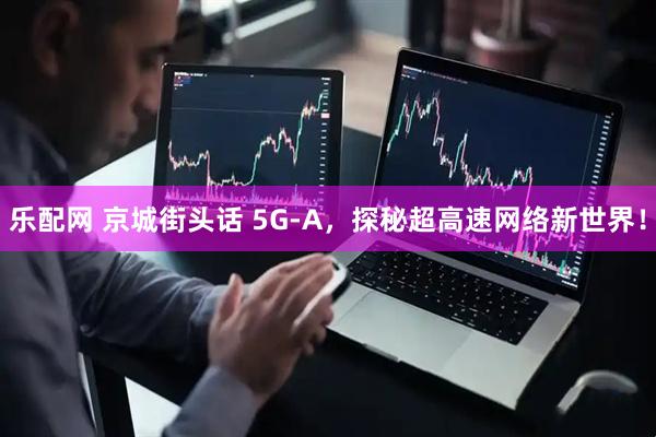 乐配网 京城街头话 5G-A，探秘超高速网络新世界！