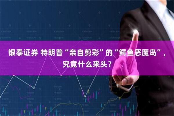 银泰证券 特朗普“亲自剪彩”的“鳄鱼恶魔岛”，究竟什么来头？