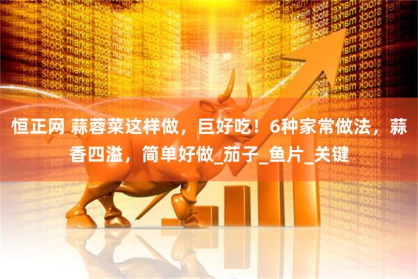 恒正网 蒜蓉菜这样做，巨好吃！6种家常做法，蒜香四溢，简单好做_茄子_鱼片_关键