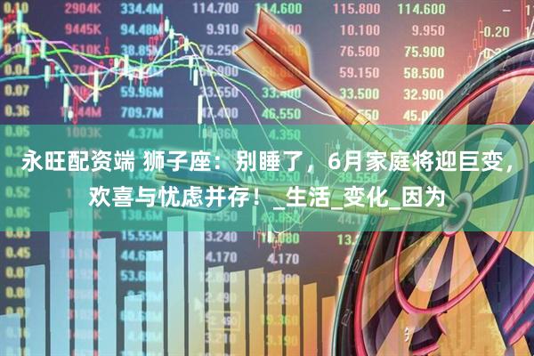 永旺配资端 狮子座：别睡了，6月家庭将迎巨变，欢喜与忧虑并存！_生活_变化_因为