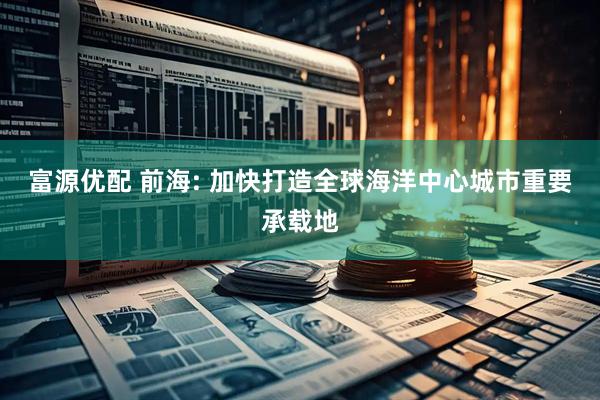 富源优配 前海: 加快打造全球海洋中心城市重要承载地
