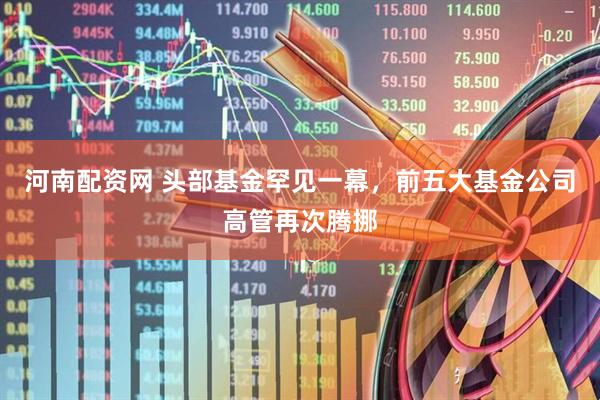 河南配资网 头部基金罕见一幕，前五大基金公司高管再次腾挪