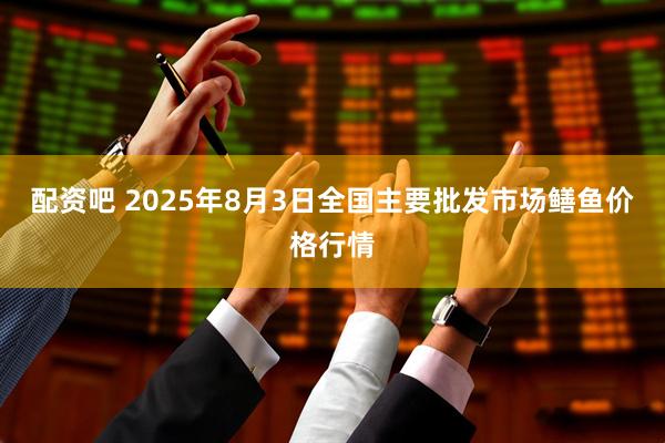 配资吧 2025年8月3日全国主要批发市场鳝鱼价格行情