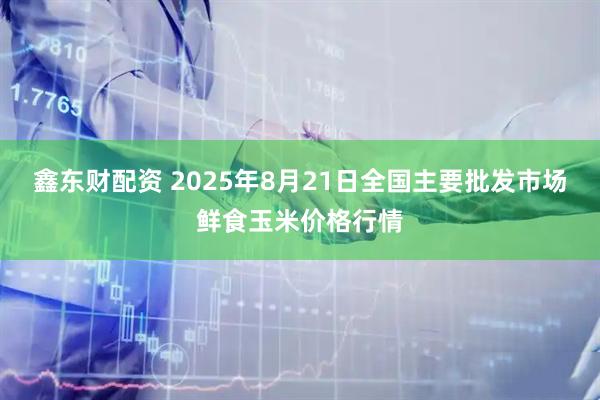 鑫东财配资 2025年8月21日全国主要批发市场鲜食玉米价格行情
