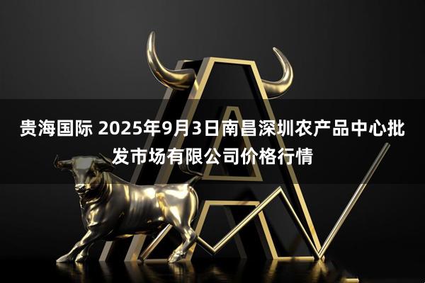 贵海国际 2025年9月3日南昌深圳农产品中心批发市场有限公司价格行情