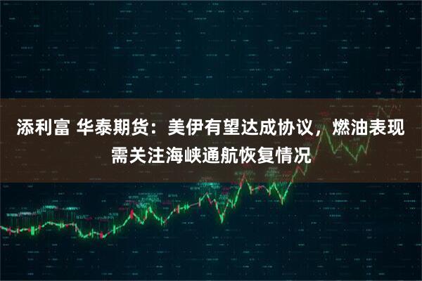 添利富 华泰期货：美伊有望达成协议，燃油表现需关注海峡通航恢复情况